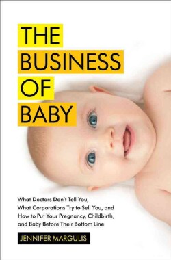 The Business of Baby: What Doctors Don't Tell You, What Corporations Try to Sell You, and How to Put Your Pregnan... (Hardcover)