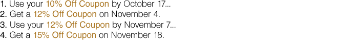 Use your 10% Off Coupon by October 17 Get a 12% Off Coupon on November 4. Use your 12% Off Coupon by November 7 Get a 15% Off Coupon on November 18.