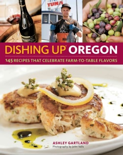 Dishing Up Oregon 145 Recipes That Celebrate Farm to Table Flavors