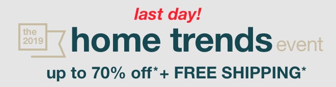 last day! the 2019 home trends event - up to 70% off* + free shipping*