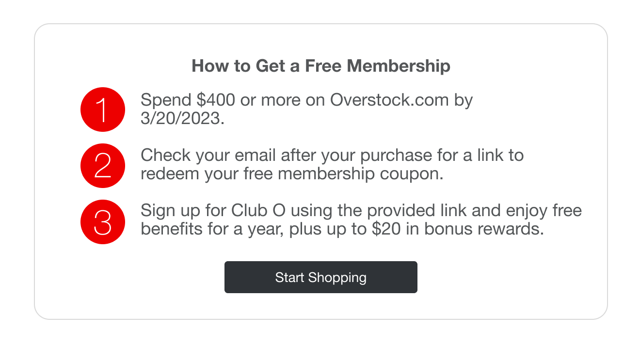 How to Get a Free Membership | minus: 1 | minus: Spend $400 or more on Overstock.com by 9/30/2022 | minus: 2 | minus: Check your email after your purchase for a link to redeem your free membership coupon | minus: 3 | minus: Sign up for Club O using the provided link and enjoy free benifits for a year, plus up to $20 in bonus rewards.