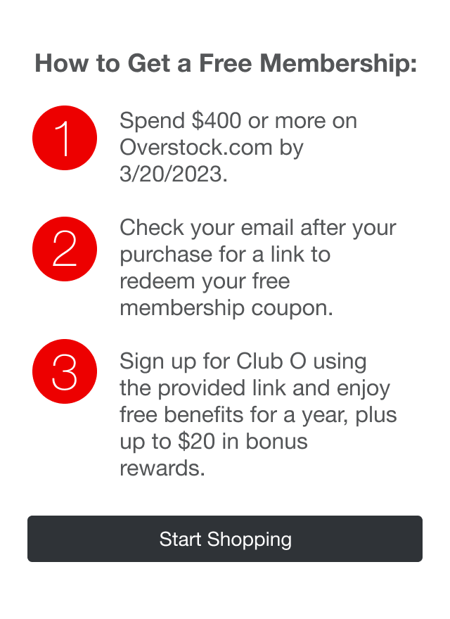 How to Get a Free Membership | minus: 1 | minus: Spend $400 or more on Overstock.com by 9/30/2022 | minus: 2 | minus: Check your email after your purchase for a link to redeem your free membership coupon | minus: 3 | minus: Sign up for Club O using the provided link and enjoy free benifits for a year, plus up to $20 in bonus rewards.