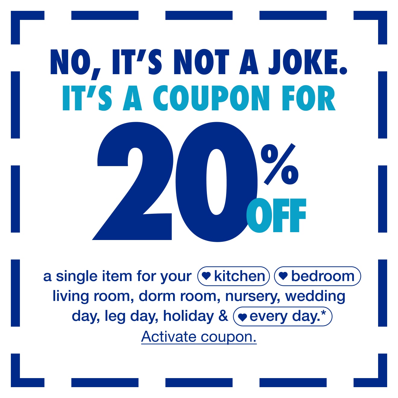 No, Its Not A Joke. Its A Coupon for 20% Off One Item* — Shop Now!