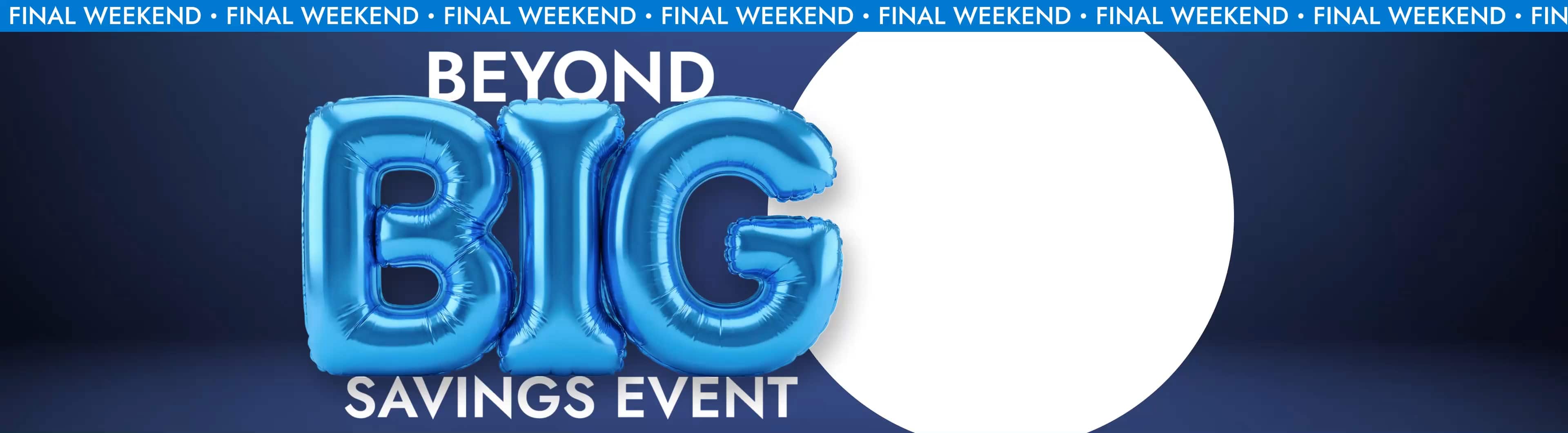 Beyond Big Savings Event. Final Weekend. Up to 60% off*. Brands You Love. Incredible Prices. Going fast. Save Now. 