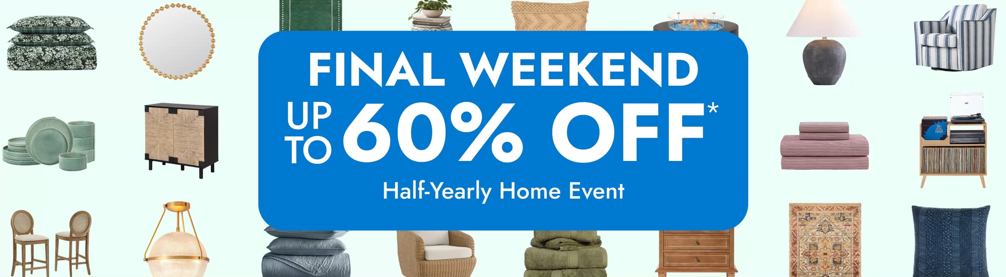 Half-Yearly Home Event. Final Weekend. up to 60% off*. Big savings for every room. Save Now.