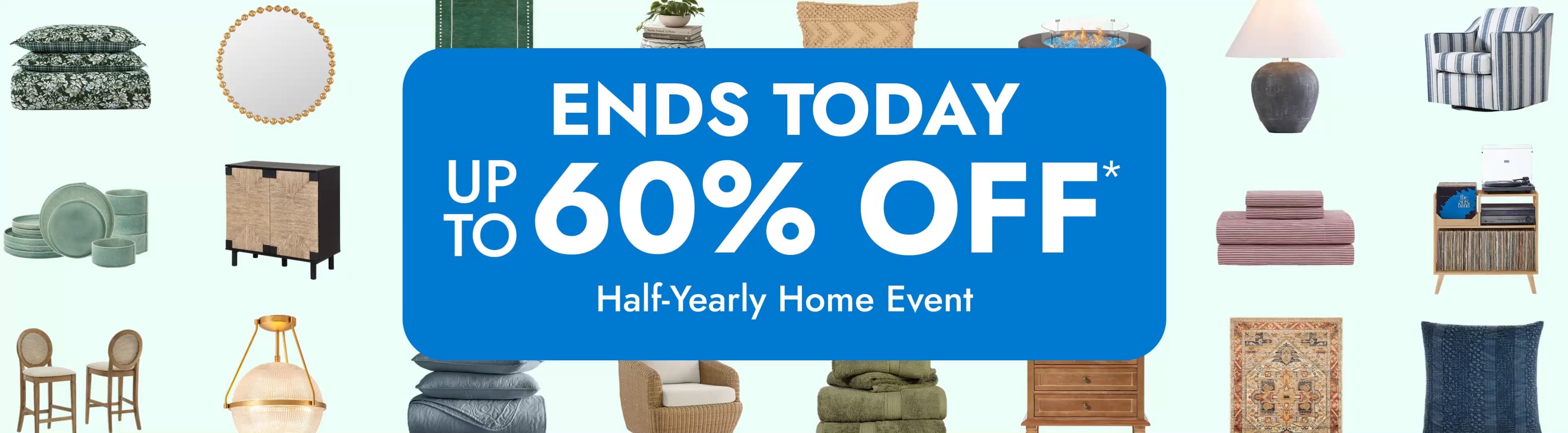 Half-Yearly Home Event. Ends Today. up to 60% off*. Big savings for every room. Save Now.