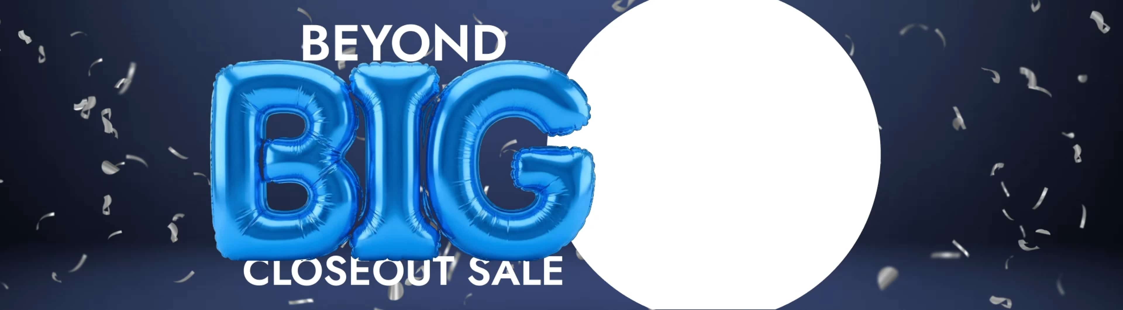 Beyond Big Closeout Sale. up to 60% off*. Now's the time to bring it home. Save Now.